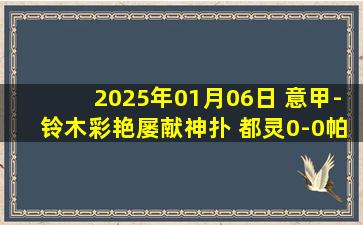 2025年01月06日 意甲-铃木彩艳屡献神扑 都灵0-0帕尔马联赛3轮不胜